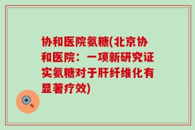 协和医院氨糖(北京协和医院：一项新研究证实氨糖对于肝纤维化有显著疗效)