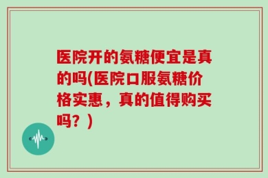 医院开的氨糖便宜是真的吗(医院口服氨糖价格实惠，真的值得购买吗？)