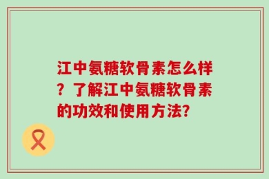 江中氨糖软骨素怎么样？了解江中氨糖软骨素的功效和使用方法？