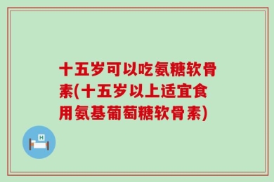 十五岁可以吃氨糖软骨素(十五岁以上适宜食用氨基葡萄糖软骨素)