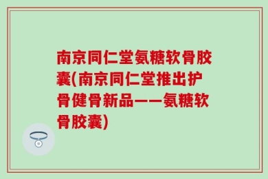 南京同仁堂氨糖软骨胶囊(南京同仁堂推出护骨健骨新品——氨糖软骨胶囊)