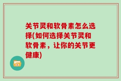 关节灵和软骨素怎么选择(如何选择关节灵和软骨素，让你的关节更健康)
