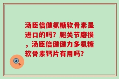 汤臣倍健氨糖软骨素是进口的吗？腿关节磨损，汤臣倍健健力多氨糖软骨素钙片有用吗？