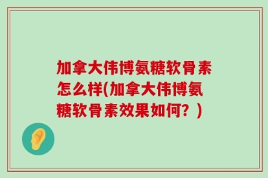 加拿大伟博氨糖软骨素怎么样(加拿大伟博氨糖软骨素效果如何？)