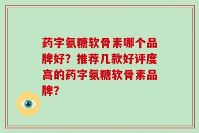 药字氨糖软骨素哪个品牌好？推荐几款好评度高的药字氨糖软骨素品牌？