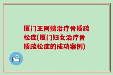 厦门王阿姨治疗骨质疏松症(厦门妇女治疗骨质疏松症的成功案例)