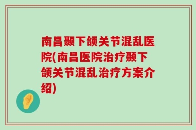 南昌颞下颌关节混乱医院(南昌医院治疗颞下颌关节混乱治疗方案介绍)
