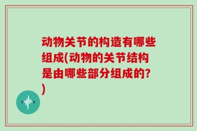动物关节的构造有哪些组成(动物的关节结构是由哪些部分组成的？)