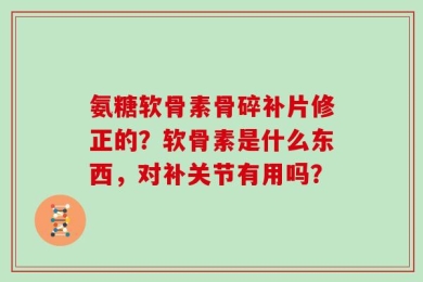 氨糖软骨素骨碎补片修正的？软骨素是什么东西，对补关节有用吗？