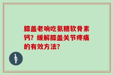 膝盖老响吃氨糖软骨素钙？缓解膝盖关节疼痛的有效方法？