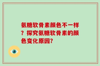 氨糖软骨素颜色不一样？探究氨糖软骨素的颜色变化原因？