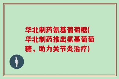 华北制药氨基葡萄糖(华北制药推出氨基葡萄糖，助力关节炎治疗)