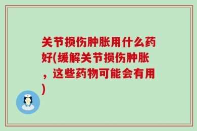 关节损伤肿胀用什么药好(缓解关节损伤肿胀，这些药物可能会有用)