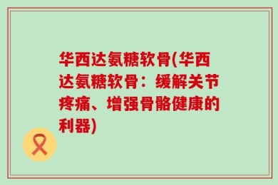 华西达氨糖软骨(华西达氨糖软骨：缓解关节疼痛、增强骨骼健康的利器)