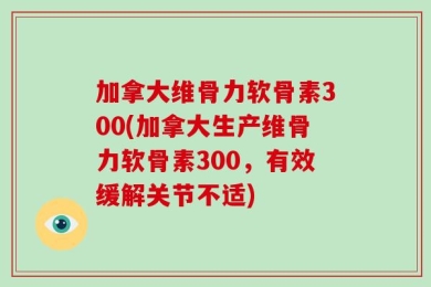 加拿大维骨力软骨素300(加拿大生产维骨力软骨素300，有效缓解关节不适)