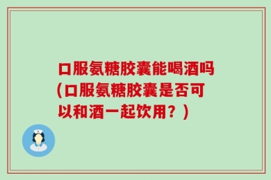 口服氨糖胶囊能喝酒吗(口服氨糖胶囊是否可以和酒一起饮用？)
