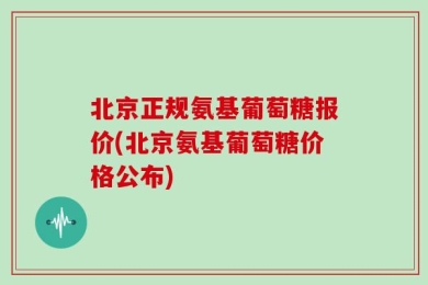北京正规氨基葡萄糖报价(北京氨基葡萄糖价格公布)