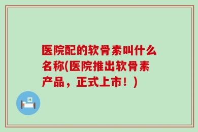 医院配的软骨素叫什么名称(医院推出软骨素产品，正式上市！)