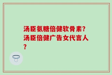 汤臣氨糖倍健软骨素？汤臣倍健广告女代言人？