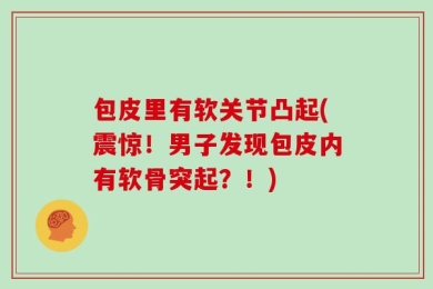 包皮里有软关节凸起(震惊！男子发现包皮内有软骨突起？！)