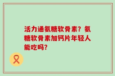 活力通氨糖软骨素？氨糖软骨素加钙片年轻人能吃吗？