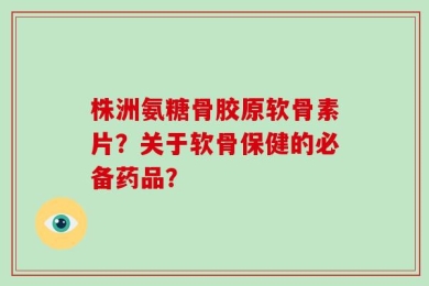 株洲氨糖骨胶原软骨素片？关于软骨保健的必备药品？