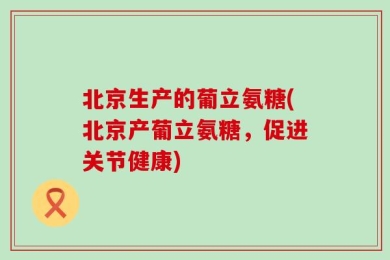 北京生产的葡立氨糖(北京产葡立氨糖，促进关节健康)