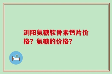 浏阳氨糖软骨素钙片价格？氨糖的价格？