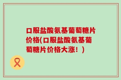 口服盐酸氨基葡萄糖片价格(口服盐酸氨基葡萄糖片价格大涨！)