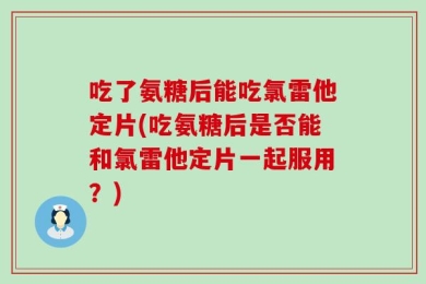 吃了氨糖后能吃氯雷他定片(吃氨糖后是否能和氯雷他定片一起服用？)