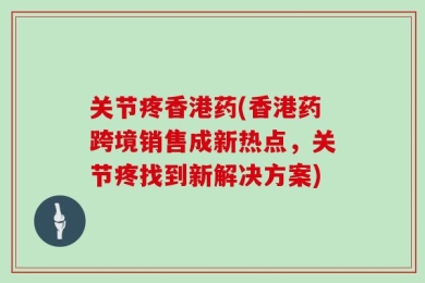 关节疼香港药(香港药跨境销售成新热点，关节疼找到新解决方案)