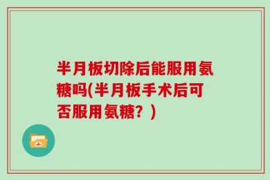 半月板切除后能服用氨糖吗(半月板手术后可否服用氨糖？)