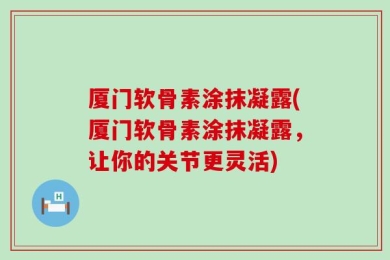厦门软骨素涂抹凝露(厦门软骨素涂抹凝露，让你的关节更灵活)