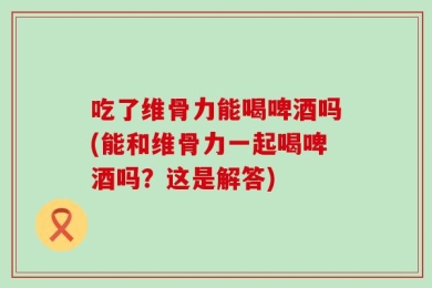 吃了维骨力能喝啤酒吗(能和维骨力一起喝啤酒吗？这是解答)