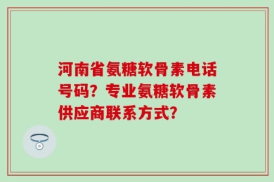 河南省氨糖软骨素电话号码？专业氨糖软骨素供应商联系方式？