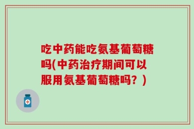 吃中药能吃氨基葡萄糖吗(中药治疗期间可以服用氨基葡萄糖吗？)