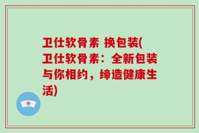 卫仕软骨素 换包装(卫仕软骨素：全新包装与你相约，缔造健康生活)