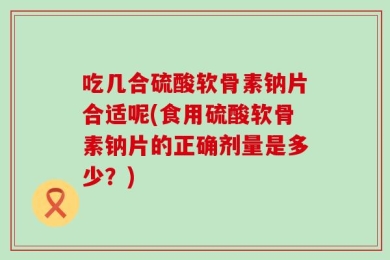 吃几合硫酸软骨素钠片合适呢(食用硫酸软骨素钠片的正确剂量是多少？)