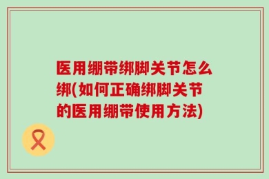 医用绷带绑脚关节怎么绑(如何正确绑脚关节的医用绷带使用方法)