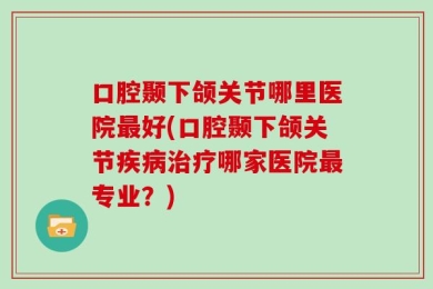 口腔颞下颌关节哪里医院最好(口腔颞下颌关节疾病治疗哪家医院最专业？)