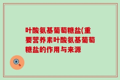 叶酸氨基葡萄糖盐(重要营养素叶酸氨基葡萄糖盐的作用与来源