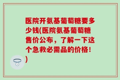 医院开氨基葡萄糖要多少钱(医院氨基葡萄糖售价公布，了解一下这个急救必需品的价格！)