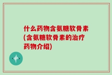 什么药物含氨糖软骨素(含氨糖软骨素的治疗药物介绍)