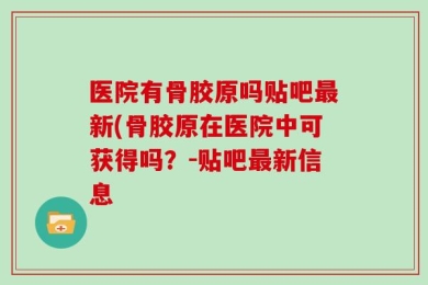 医院有骨胶原吗贴吧最新(骨胶原在医院中可获得吗？-贴吧最新信息