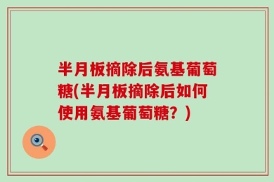 半月板摘除后氨基葡萄糖(半月板摘除后如何使用氨基葡萄糖？)