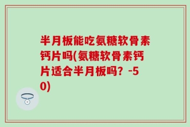 半月板能吃氨糖软骨素钙片吗(氨糖软骨素钙片适合半月板吗？-50)