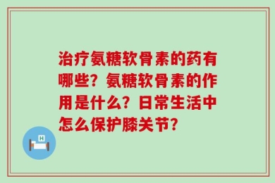 治疗氨糖软骨素的药有哪些？氨糖软骨素的作用是什么？日常生活中怎么保护膝关节？