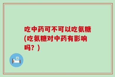 吃中药可不可以吃氨糖(吃氨糖对中药有影响吗？)