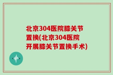 北京304医院膝关节置换(北京304医院开展膝关节置换手术)