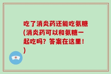 吃了消炎药还能吃氨糖(消炎药可以和氨糖一起吃吗？答案在这里！)